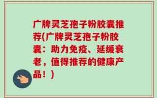 广牌灵芝孢子粉胶囊推荐(广牌灵芝孢子粉胶囊：助力免疫、延缓衰老，值得推荐的健康产品！)