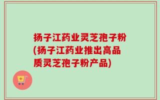 扬子江药业灵芝孢子粉(扬子江药业推出高品质灵芝孢子粉产品)