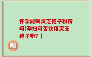 怀孕能喝灵芝孢子粉粉吗(孕妇可否饮用灵芝孢子粉？)