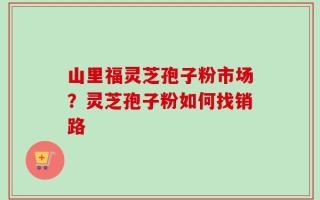 山里福灵芝孢子粉市场？灵芝孢子粉如何找销路
