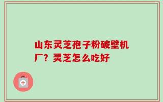 山东灵芝孢子粉破壁机厂？灵芝怎么吃好