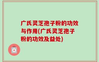 广氏灵芝孢子粉的功效与作用(广氏灵芝孢子粉的功效及益处)