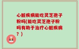 心脏疾病能吃灵芝孢子粉吗(能吃灵芝孢子粉吗有助于治疗心脏疾病？)