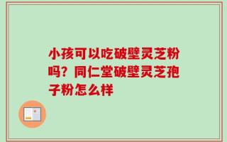 小孩可以吃破壁灵芝粉吗？同仁堂破壁灵芝孢子粉怎么样