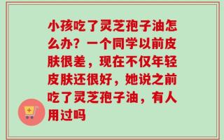 小孩吃了灵芝孢子油怎么办？一个同学以前皮肤很差，现在不仅年轻皮肤还很好，她说之前吃了灵芝孢子油，有人用过吗