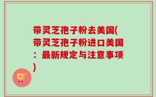 带灵芝孢子粉去美国(带灵芝孢子粉进口美国：最新规定与注意事项)