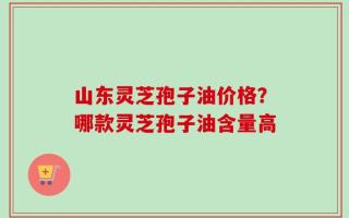 山东灵芝孢子油价格？哪款灵芝孢子油含量高