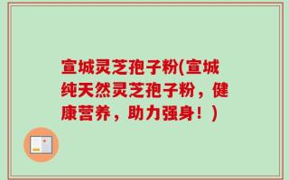 宣城灵芝孢子粉(宣城纯天然灵芝孢子粉，健康营养，助力强身！)