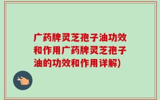 广药牌灵芝孢子油功效和作用广药牌灵芝孢子油的功效和作用详解)
