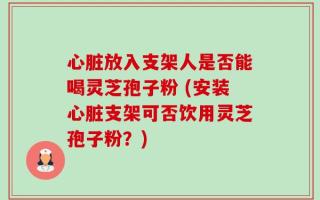 心脏放入支架人是否能喝灵芝孢子粉 (安装心脏支架可否饮用灵芝孢子粉？)