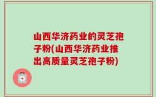 山西华济药业的灵芝孢子粉(山西华济药业推出高质量灵芝孢子粉)
