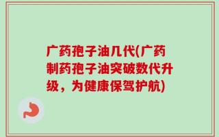 广药孢子油几代(广药制药孢子油突破数代升级，为健康保驾护航)