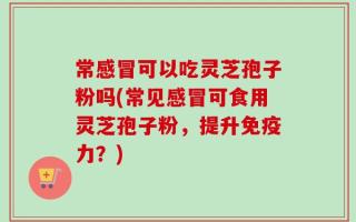 常感冒可以吃灵芝孢子粉吗(常见感冒可食用灵芝孢子粉，提升免疫力？)