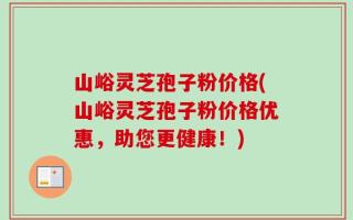 山峪灵芝孢子粉价格(山峪灵芝孢子粉价格优惠，助您更健康！)