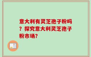 意大利有灵芝孢子粉吗？探究意大利灵芝孢子粉市场？