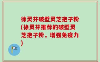 徐灵芬破壁灵芝孢子粉(徐灵芬推荐的破壁灵芝孢子粉，增强免疫力)