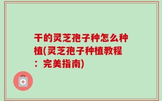 干的灵芝孢子种怎么种植(灵芝孢子种植教程：完美指南)