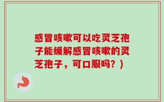 感冒咳嗽可以吃灵芝孢子能缓解感冒咳嗽的灵芝孢子，可口服吗？)