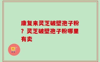 康复来灵芝破壁孢子粉？灵芝破壁孢子粉哪里有卖