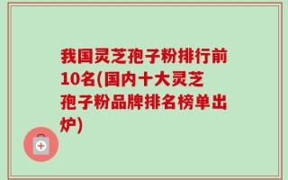 我国灵芝孢子粉排行前10名(国内十大灵芝孢子粉品牌排名榜单出炉)