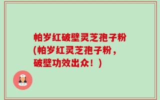 帕岁红破壁灵芝孢子粉(帕岁红灵芝孢子粉，破壁功效出众！)
