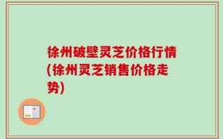 徐州破壁灵芝价格行情(徐州灵芝销售价格走势)