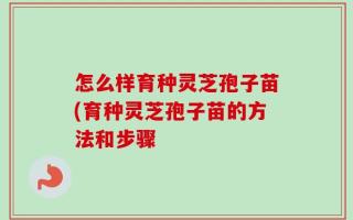 怎么样育种灵芝孢子苗(育种灵芝孢子苗的方法和步骤