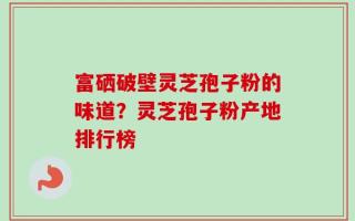 富硒破壁灵芝孢子粉的味道？灵芝孢子粉产地排行榜