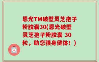 恩光TM破壁灵芝孢子粉胶囊30(恩光破壁灵芝孢子粉胶囊 30粒，助您强身健体！)