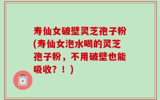 寿仙女破壁灵芝孢子粉(寿仙女泡水喝的灵芝孢子粉，不用破壁也能吸收？！)