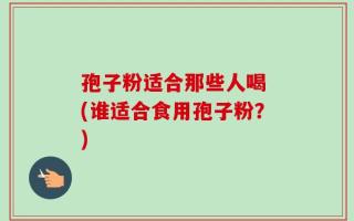 孢子粉适合那些人喝 (谁适合食用孢子粉？)