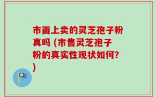 市面上卖的灵芝孢子粉真吗 (市售灵芝孢子粉的真实性现状如何？)