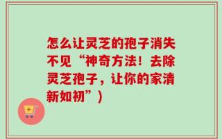 怎么让灵芝的孢子消失不见“神奇方法！去除灵芝孢子，让你的家清新如初”)