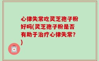 心律失常吃灵芝孢子粉好吗(灵芝孢子粉是否有助于治疗心律失常？)