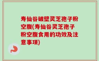 寿仙谷破壁灵芝孢子粉空腹(寿仙谷灵芝孢子粉空腹食用的功效及注意事项)