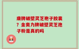 康牌破壁灵芝袍子胶囊？金奥力牌破壁灵芝孢子粉是真的吗