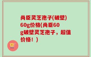 尚臣灵芝孢子(破壁)60g价格(尚臣60g破壁灵芝孢子，超值价格！)