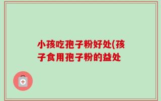 小孩吃孢子粉好处(孩子食用孢子粉的益处
