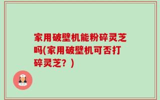 家用破壁机能粉碎灵芝吗(家用破壁机可否打碎灵芝？)