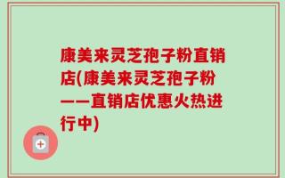 康美来灵芝孢子粉直销店(康美来灵芝孢子粉——直销店优惠火热进行中)