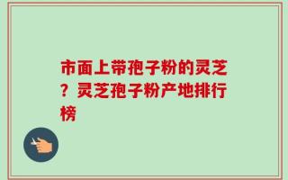 市面上带孢子粉的灵芝？灵芝孢子粉产地排行榜