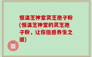恒温芝神堂灵芝孢子粉(恒温芝神堂的灵芝孢子粉，让你倍感养生之道)