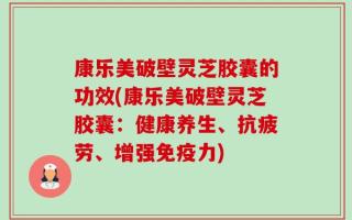 康乐美破壁灵芝胶囊的功效(康乐美破壁灵芝胶囊：健康养生、抗疲劳、增强免疫力)