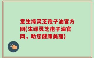 意生缘灵芝孢子油官方网(生缘灵芝孢子油官网，助您健康美丽)