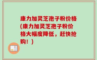康力加灵芝孢子粉价格(康力加灵芝孢子粉价格大幅度降低，赶快抢购！)