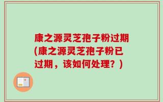 康之源灵芝孢子粉过期(康之源灵芝孢子粉已过期，该如何处理？)