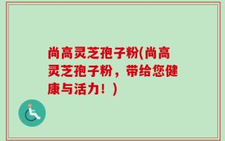 尚高灵芝孢子粉(尚高灵芝孢子粉，带给您健康与活力！)