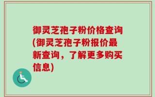 御灵芝孢子粉价格查询(御灵芝孢子粉报价最新查询，了解更多购买信息)