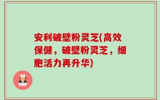 安利破壁粉灵芝(高效保健，破壁粉灵芝，细胞活力再升华)