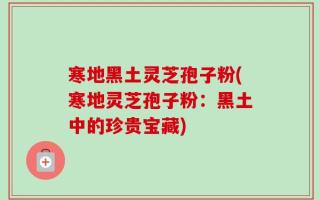 寒地黑土灵芝孢子粉(寒地灵芝孢子粉：黑土中的珍贵宝藏)